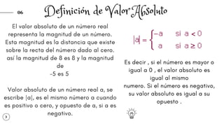 06
El valor absoluto de un número real
representa la magnitud de un número.
Esta magnitud es la distancia que existe
sobre la recta del número dado al cero.
así la magnitud de 8 es 8 y la magnitud
de
-5 es 5
Valor absoluto de un número real a, se
escribe |a|, es el mismo número a cuando
es positivo o cero, y opuesto de a, si a es
negativo.
Definición de Valor Absoluto
Es decir , si el número es mayor o
igual a 0 , el valor absoluto es
igual al mismo
numero. Si el número es negativo,
su valor absoluto es igual a su
opuesto .
 