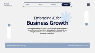 HOME ABOUT CONTENT OTHERS
THYNK
UNLIMITED.
www.reallygreatsite.com hello@reallygreatsite.com
-
BusinessGrowth
EmbracingAIfor
ArtificialIntelligenceisnotadistantfuture—it’sthecompetitiveedgeof
today.CompaniesthatembraceAIthoughtfullyandstrategicallyare
settingthemselvesupforsustainablegrowth,innovation,and
leadershipinthemarket.
 