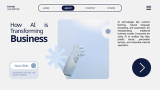 HOME ABOUT CONTENT OTHERS
THYNK
UNLIMITED.
How AI is
Transforming
Business
AI technologies like machine
learning, natural language
processing, and automation are
revolutionizing traditional
business models. Companies are
using AI to analyze big data,
predict trends, personalize
services, and streamline internal
operations.
CHANGING THE WAY THE
WORLDWORKS.
NextSlide
 