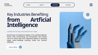 HOME ABOUT CONTENT OTHERS
THYNK
UNLIMITED.
KeyIndustriesBenefiting
from Artficial
Intelligence
Several sectors are leading the adoption of AI, including healthcare,
finance, retail, manufacturing, and transportation. Each industry
uses AI in unique ways—from diagnosing diseases to optimizing
supply chains—drastically improving results and customer
satisfaction.
LEADINGTHEFUTURE,ONEINDUSTRYATATIME.
NextSlide
 