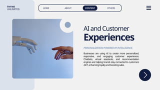 HOME ABOUT CONTENT OTHERS
THYNK
UNLIMITED.
AIandCustomer
Experiences
Businesses are using AI to create more personalized,
responsive, and engaging customer experiences.
Chatbots, virtual assistants, and recommendation
engines are helping brands stay connected to customers
24/7,enhancingloyaltyandboostingsales.
PERSONALIZATIONPOWEREDBYINTELLIGENCE.
 