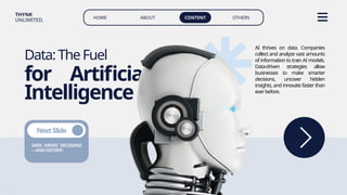 HOME ABOUT CONTENT OTHERS
THYNK
UNLIMITED.
Data:TheFuel
for Artificial
Intelligence
DATA DRIVES DECISIONS
—ANDDESTINY.
NextSlide
AI thrives on data. Companies
collect and analyze vast amounts
of information to train AI models.
Data-driven strategies allow
businesses to make smarter
decisions, uncover hidden
insights, and innovate faster than
everbefore.
 