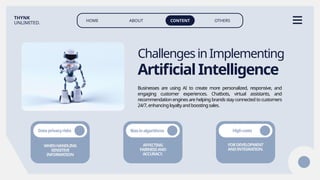 HOME ABOUT CONTENT OTHERS
THYNK
UNLIMITED.
Businesses are using AI to create more personalized, responsive, and
engaging customer experiences. Chatbots, virtual assistants, and
recommendation engines are helping brands stay connected to customers
24/7,enhancingloyaltyandboostingsales.
ChallengesinImplementing
ArtificialIntelligence
WHENHANDLING
SENSITIVE
INFORMATION
Dataprivacyrisks
AFFECTING
FAIRNESSAND
ACCURACY.
FORDEVELOPMENT
ANDINTEGRATION.
Biasinalgorithms Highcosts
 