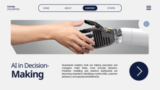 HOME ABOUT CONTENT OTHERS
THYNK
UNLIMITED.
AIinDecision-
Making
AI-powered analytics tools are helping executives and
managers make faster
, more accurate decisions.
Predictive modeling and real-time dashboards are
becoming essential in identifying market shifts, customer
behaviors,andoperationalbottlenecks.
 