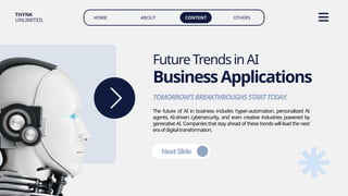 HOME ABOUT CONTENT OTHERS
THYNK
UNLIMITED.
The future of AI in business includes hyper-automation, personalized AI
agents, AI-driven cybersecurity, and even creative industries powered by
generative AI. Companies that stay ahead of these trends will lead the next
eraofdigitaltransformation.
FutureTrendsinAI
BusinessApplications
TOMORROW’SBREAKTHROUGHSSTARTTODAY.
NextSlide
 