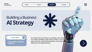 HOME ABOUT CONTENT OTHERS
THYNK
UNLIMITED.
BuildingaBusiness
AIStrategy
To succeed with AI, businesses must develop a clear strategy.
This includes identifying specific goals, investing in the right
talent and tools, ensuring ethical practices, and continuously
adaptingtotechnologicaladvances.
PLAN WISELY. EXECUTE
SMARTLY.
NextSlide
 