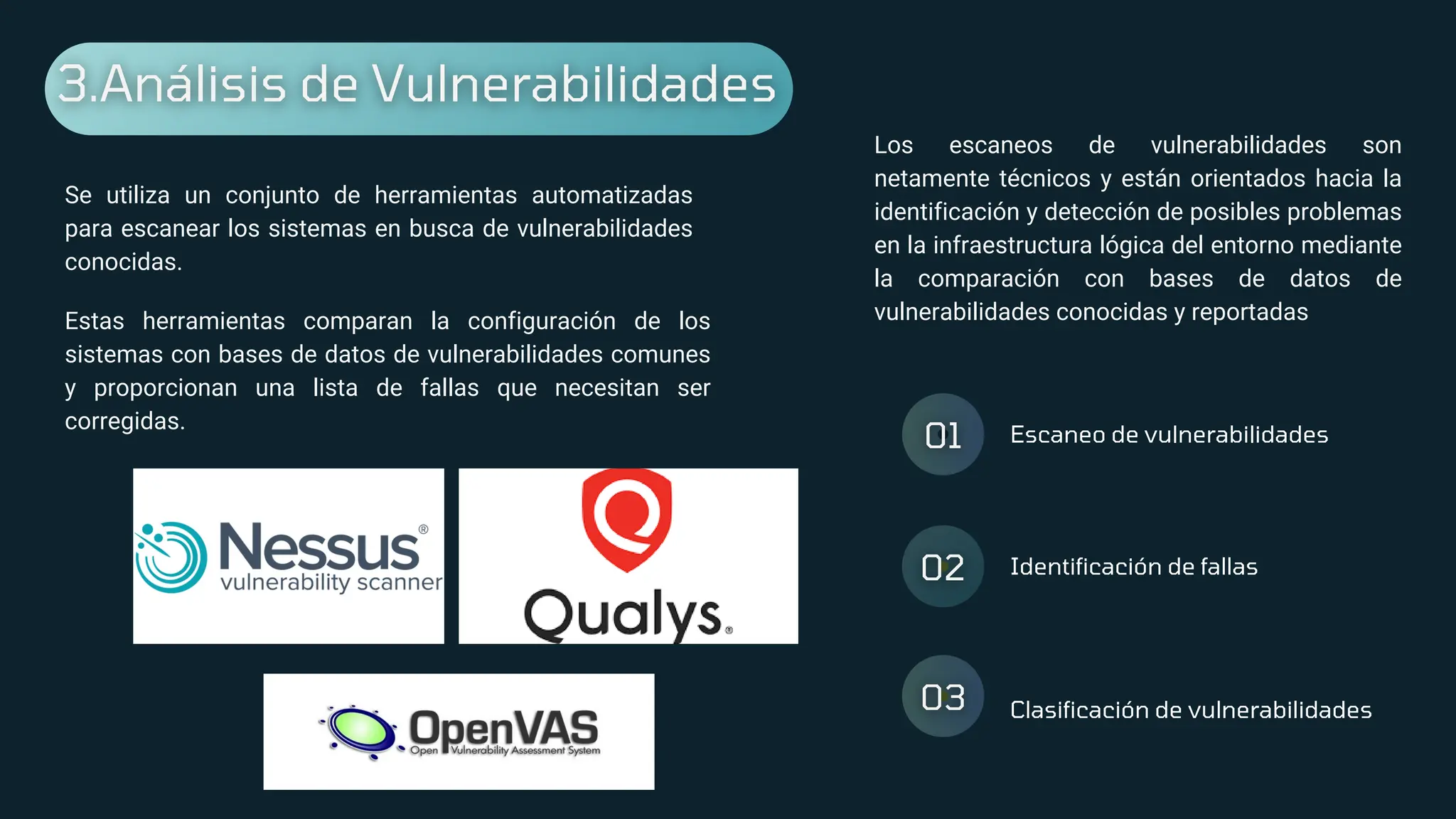 Escaneo de vulnerabilidades
Identificación de fallas
Clasificación de vulnerabilidades
Se utiliza un conjunto de herramientas automatizadas
para escanear los sistemas en busca de vulnerabilidades
conocidas.
Estas herramientas comparan la configuración de los
sistemas con bases de datos de vulnerabilidades comunes
y proporcionan una lista de fallas que necesitan ser
corregidas.
Los escaneos de vulnerabilidades son
netamente técnicos y están orientados hacia la
identificación y detección de posibles problemas
en la infraestructura lógica del entorno mediante
la comparación con bases de datos de
vulnerabilidades conocidas y reportadas
 