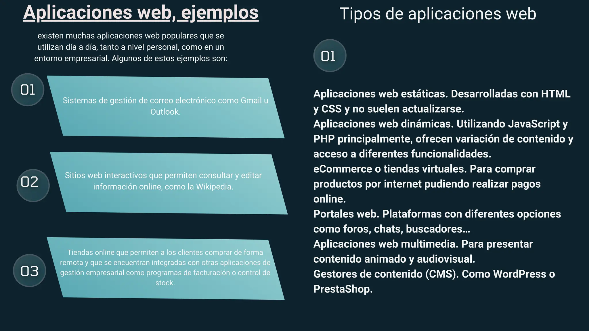 Aplicaciones web, ejemplos
existen muchas aplicaciones web populares que se
utilizan día a día, tanto a nivel personal, como en un
entorno empresarial. Algunos de estos ejemplos son:
Sistemas de gestión de correo electrónico como Gmail u
Outlook.
Sitios web interactivos que permiten consultar y editar
información online, como la Wikipedia.
Tiendas online que permiten a los clientes comprar de forma
remota y que se encuentran integradas con otras aplicaciones de
gestión empresarial como programas de facturación o control de
stock.
Tipos de aplicaciones web
Aplicaciones web estáticas. Desarrolladas con HTML
y CSS y no suelen actualizarse.
Aplicaciones web dinámicas. Utilizando JavaScript y
PHP principalmente, ofrecen variación de contenido y
acceso a diferentes funcionalidades.
eCommerce o tiendas virtuales. Para comprar
productos por internet pudiendo realizar pagos
online.
Portales web. Plataformas con diferentes opciones
como foros, chats, buscadores…
Aplicaciones web multimedia. Para presentar
contenido animado y audiovisual.
Gestores de contenido (CMS). Como WordPress o
PrestaShop.
 