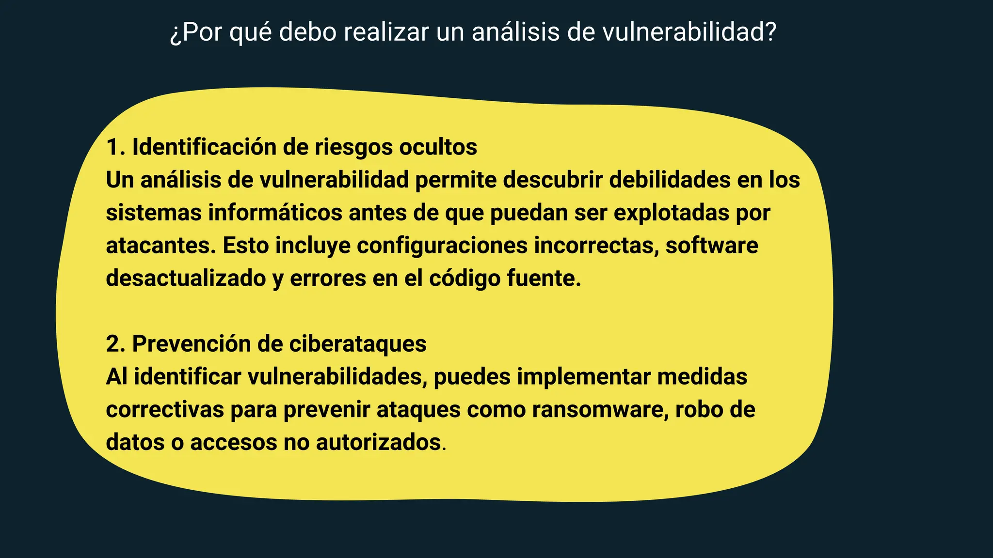 1. Identificación de riesgos ocultos
Un análisis de vulnerabilidad permite descubrir debilidades en los
sistemas informáticos antes de que puedan ser explotadas por
atacantes. Esto incluye configuraciones incorrectas, software
desactualizado y errores en el código fuente.
2. Prevención de ciberataques
Al identificar vulnerabilidades, puedes implementar medidas
correctivas para prevenir ataques como ransomware, robo de
datos o accesos no autorizados.
¿Por qué debo realizar un análisis de vulnerabilidad?
 