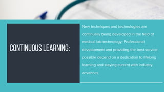 CONTINUOUS LEARNING:
New techniques and technologies are
continually being developed in the field of
medical lab technology. Professional
development and providing the best service
possible depend on a dedication to lifelong
learning and staying current with industry
advances.
 