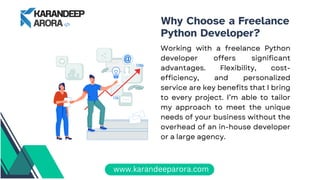 Why Choose a Freelance
Python Developer?
Working with a freelance Python
developer offers significant
advantages. Flexibility, cost-
efficiency, and personalized
service are key benefits that I bring
to every project. I’m able to tailor
my approach to meet the unique
needs of your business without the
overhead of an in-house developer
or a large agency.
www.karandeeparora.com
 