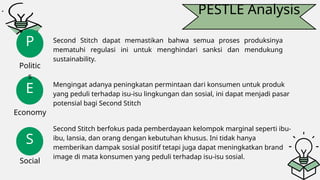 PESTLE Analysis
E
S
P
Politic
s
Economy
Social
Second Stitch dapat memastikan bahwa semua proses produksinya
mematuhi regulasi ini untuk menghindari sanksi dan mendukung
sustainability.
Mengingat adanya peningkatan permintaan dari konsumen untuk produk
yang peduli terhadap isu-isu lingkungan dan sosial, ini dapat menjadi pasar
potensial bagi Second Stitch
Second Stitch berfokus pada pemberdayaan kelompok marginal seperti ibu-
ibu, lansia, dan orang dengan kebutuhan khusus. Ini tidak hanya
memberikan dampak sosial positif tetapi juga dapat meningkatkan brand
image di mata konsumen yang peduli terhadap isu-isu sosial.
 