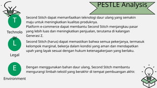 PESTLE Analysis
L
E
T
Technolo
gy
Legal
Environment
Second Stitch dapat memanfaatkan teknologi daur ulang yang semakin
maju untuk meningkatkan kualitas produknya.
Platform e-commerce dapat membantu Second Stitch menjangkau pasar
yang lebih luas dan meningkatkan penjualan, terutama di kalangan
Generasi Z.
Second Stitch (harus) dapat memastikan bahwa semua pekerjanya, termasuk
kelompok marginal, bekerja dalam kondisi yang aman dan mendapatkan
upah yang layak sesuai dengan hukum ketenagakerjaan yang berlaku.
Dengan menggunakan bahan daur ulang, Second Stitch membantu
mengurangi limbah tekstil yang berakhir di tempat pembuangan akhir.
 