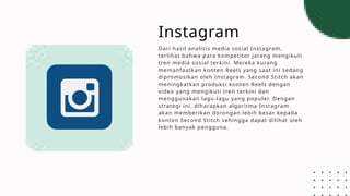 Instagram
Dari hasil analisis media sosial Instagram,
terlihat bahwa para kompetitor jarang mengikuti
tren media sosial terkini. Mereka kurang
memanfaatkan konten Reels yang saat ini sedang
dipromosikan oleh Instagram. Second Stitch akan
meningkatkan produksi konten Reels dengan
video yang mengikuti tren terkini dan
menggunakan lagu-lagu yang populer. Dengan
strategi ini, diharapkan algoritma Instagram
akan memberikan dorongan lebih besar kepada
konten Second Stitch sehingga dapat dilihat oleh
lebih banyak pengguna.
 