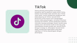 TikTok
Semua pesaing menunjukkan kurangnya
kehadiran aktif di platform media sosial TikTok,
bahkan brand Pable tidak memiliki akun TikTok
sama sekali. Untuk memperluas jangkauan dan
keberadaannya di TikTok, Second Stitch
berencana untuk secara rutin mengunggah
konten video yang beragam, termasuk informasi
tentang tren fashion, proses pembuatan pakaian,
informasi tentang tantangan merek, konten yang
sedang viral, dan konten outfit of the day yang
menampilkan produk-produk dari Second Stitch.
Dengan strategi ini, diharapkan Second Stitch
dapat memperoleh keberadaan yang lebih
signifikan di TikTok dibandingkan dengan
pesaingnya.
 