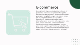 E-commerce
Second Stitch akan membuka toko onlineya di
platform e-commerce Shopee dan Tokopedia.
Perusahaan akan berusaha memberikan layanan
pelanggan yang baik dengan merespons setiap
pesan yang diterima secara cepat dan
memastikan kepuasan pelanggan, yang
diharapkan akan tercermin dalam penilaian toko
yang tinggi. Selain itu, Second Stitch akan
menyusun produk-produknya dalam kategori
yang jelas, seperti seperti totebag topi, handuk,
selendang,dll guna mempermudahkan pelanggan
dalam menelusuri akun e-commerce tersebut.
 