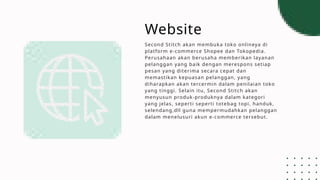 Website
Second Stitch akan membuka toko onlineya di
platform e-commerce Shopee dan Tokopedia.
Perusahaan akan berusaha memberikan layanan
pelanggan yang baik dengan merespons setiap
pesan yang diterima secara cepat dan
memastikan kepuasan pelanggan, yang
diharapkan akan tercermin dalam penilaian toko
yang tinggi. Selain itu, Second Stitch akan
menyusun produk-produknya dalam kategori
yang jelas, seperti seperti totebag topi, handuk,
selendang,dll guna mempermudahkan pelanggan
dalam menelusuri akun e-commerce tersebut.
 