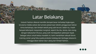 Industri fashion dikenal memiliki dampak besar terhadap lingkungan,
terutama melalui polusi dari proses pewarnaan tekstil, penggunaan bahan
kimia berbahaya, dan limbah tekstil yang sulit terurai. Selain itu, masih
banyak kelompok masyarakat marginal, seperti ibu-ibu, lansia, dan orang
dengan kebutuhan khusus, yang sulit mendapatkan pekerjaan layak.
Sebagai solusi untuk kedua masalah ini, kami mendirikan sebuah bisnis
training center yang fokus pada produksi totebag dan berbagai aksesoris
menggunakan bahan daur ulang dari limbah fashion.
Latar Belakang
 