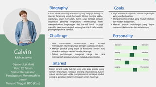 Introvert
Biography
Mahasiswa
Gender: Laki-laki
Usia: 22 Tahun
Status: Berpacaran
Pendapatan: Menengah ke
bawah
Tempat Tinggal: BSD (Kost)
Calvin adalah seorang mahasiswa yang sengaja datang ke
daerah Tangerang untuk berkuliah. Untuk mengisi waktu-
waktunya, selain berkuliah, Calvin juga terlibat dengan
organisasi pencinta lingkungan, membuatnya lebih
memperhatikan lingkungan dari hal-hal kecil. Ia juga
memiliki pekerjaan menjadi seorang barista di cafe setelah
pulang kegiatan di kampus.
• Ingin menemukan produk ramah lingkungan
yang juga berkualitas.
• Mengkonsumsi produk yang mudah diakses
dan mudah didapatkan.
• Mencari produk multifungsi yang dapat
memenuhi kebutuhan dan aktivitasnya.
• Sulit menemukan brand/merek yang berhasil
memadukan nilai lingkungan dengan kualitas yang baik.
• Mencari produk yang dapat ia konsumsi sendiri atau
diberikan sebagai hadiah kepada pacarnya.
• Cukup perhitungan mengenai harga dan cara
memperoleh produk sebelum melakukan pembelian.
Extrovert
Sensing Intuition
Thinking Feeling
Judging Perceiving
Goals
Challenge Personality
Interest
Calvin tertarik pada hal-hal yang unik atau produk yang
ramah lingkungan. Sebagai seorang maahasiswa, Calvin
cukup perhitungan ketika mengkonsumsi berbagai produk
yanag ia gunakaan dalam kehidupan sehari-haarinya.
Calvin
 