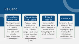 Peluang
Meningkatnya tren
yang berkembang
di kalangan
generasi muda,
yang lebih peduli
terhadap
keberlanjutan dan
lingkungan.
Peningkatan
Kesadaran
Kerja sama dengan
influencer dan
organisasi
lingkungan dapat
meningkatkan
visibilitas dan
kredibilitas brand.
Kolaborasi
Memanfaatkan
bahan daur ulang
untuk menciptakan
produk fashion
baru yang unik dan
ramah lingkungan.
Inovasi
Produk
Platform media
sosial seperti
Instagram, TikTok,
dan Facebook
sangat efektif untuk
menjangkau dan
berinteraksi
dengan target
pasar.
Penggunaan
Media Sosial
 