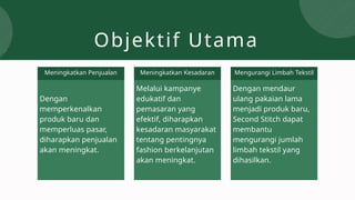 Objektif Utama
Dengan
memperkenalkan
produk baru dan
memperluas pasar,
diharapkan penjualan
akan meningkat.
Melalui kampanye
edukatif dan
pemasaran yang
efektif, diharapkan
kesadaran masyarakat
tentang pentingnya
fashion berkelanjutan
akan meningkat.
Dengan mendaur
ulang pakaian lama
menjadi produk baru,
Second Stitch dapat
membantu
mengurangi jumlah
limbah tekstil yang
dihasilkan.
Meningkatkan Penjualan Meningkatkan Kesadaran Mengurangi Limbah Tekstil
 