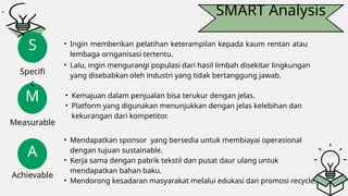SMART Analysis
M
A
S
Specifi
c
Measurable
Achievable
• Ingin memberikan pelatihan keterampilan kepada kaum rentan atau
lembaga ornganisasi tertentu.
• Lalu, ingin mengurangi populasi dari hasil limbah disekitar lingkungan
yang disebabkan oleh industri yang tidak bertanggung jawab.
• Kemajuan dalam penjualan bisa terukur dengan jelas.
• Platform yang digunakan menunjukkan dengan jelas kelebihan dan
kekurangan dari kompetitor.
• Mendapatkan sponsor yang bersedia untuk membiayai operasional
dengan tujuan sustainable.
• Kerja sama dengan pabrik tekstil dan pusat daur ulang untuk
mendapatkan bahan baku.
• Mendorong kesadaran masyarakat melalui edukasi dan promosi recycle.
 