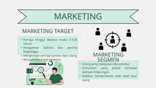 MARKETING
• Remaja hingga dewasa muda (13-26
tahun)
• Penggemar fashion dan pecinta
lingkungan
• Menghargai seni dari proses daur ulang
• Beragam kalangan ekonomi
MARKETING TARGET
MARKETING
SEGMEN
• Orang yang menyukai nilai estetika
• Konsumen yang peduli terhadap
dampak lingkungan.
• Kolektor benda-benda unik hasil daur
ulang
 