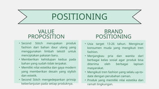 • Second Stitch merupakan produk
fashion dari bahan daur ulang yang
menggunakan limbah tekstil untuk
menciptakan pakaian baru.
• Memberikan kehidupan kedua pada
bahan yang sudah tidak terpakai.
• Memiliki nilai estetika dan gaya modern
yang memberikan desain yang stylish
dan estetik.
• Second Stitch mengedepankan prinsip
keberlanjutan pada setiap produknya.
VALUE
PROPOSITION
POSITIONING
BRAND
POSITIONING
• Usia target 13-26 tahun. Mengincar
konsumen muda yang mengikuti tren
fashion.
• Menjangkau pria dan wanita dari
berbagai kelas sosial agar produk bisa
diterima oleh berbagai lapisan
masyarakat.
• Mengikuti tren fashion yang selalu up-to-
date dengan perubahan zaman.
• Produk yang memiliki nilai estetika dan
ramah lingkungan.
 