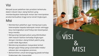 Visi
Menjadi pusat pelatihan dan produksi terkemuka
dalam industri daur ulang fashion yang
memberdayakan kelompok rentan dan menciptakan
produk berkualitas tinggi serta ramah lingkungan.
VISI
&
MISI
Misi
• Memberikan pelatihan agar mempunyai suatu
keterampilan kepada kelompok rentan sehingga
bisa meningkatkan taraf hidup dan kesempatan
kerja mereka.
• Mengurangi dampak polusi yang ditimbulkan
oleh industri fashion terhadap lingkungan
dengan mendaur ulang limbah pabrik yang
sudah tidak digunakan.
• Mendorong kesadaran masyarakat terkait
dengan gaya hidup yang sustainable melalui
edukasi dan serangkaian promosi.
• Berkomitmen untuk bertanggung jawab terhdap
lingkungan dan masyarakat
 