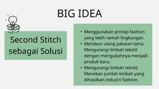 BIG IDEA
Second Stitch
sebagai Solusi
• Menggunakan prinsip fashion
yang lebih ramah lingkungan.
• Mendaur ulang pakaian lama.
Mengurangi limbah tekstil
dengan mengubahnya menjadi
produk baru.
• Mengurangi limbah tekstil.
Menekan jumlah limbah yang
dihasilkan industri fashion.
 