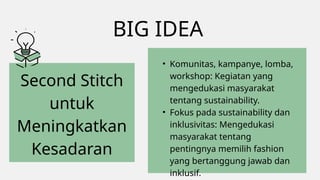 BIG IDEA
Second Stitch
untuk
Meningkatkan
Kesadaran
• Komunitas, kampanye, lomba,
workshop: Kegiatan yang
mengedukasi masyarakat
tentang sustainability.
• Fokus pada sustainability dan
inklusivitas: Mengedukasi
masyarakat tentang
pentingnya memilih fashion
yang bertanggung jawab dan
inklusif.
 