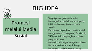 BIG IDEA
Promosi
melalui Media
Sosial
• Target pasar generasi muda:
Menargetkan pada kelompok yang
lebih terhubung dengan media
sosial.
• Kampanye di platform media sosial:
Menggunakan Instagram, Facebook,
TikTok untuk menjangkau audiens
yang lebih luas.
• Menjalin hubungan dengan audiens:
Berinteraksi secara aktif dengan
konsumen melalui konten yang
 