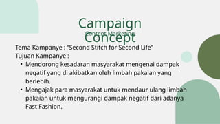 Campaign
Concept
Tema Kampanye : “Second Stitch for Second Life”
Tujuan Kampanye :
• Mendorong kesadaran masyarakat mengenai dampak
negatif yang di akibatkan oleh limbah pakaian yang
berlebih.
• Mengajak para masyarakat untuk mendaur ulang limbah
pakaian untuk mengurangi dampak negatif dari adanya
Fast Fashion.
Content Marketing
 