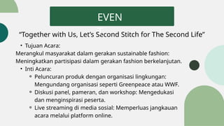 “Together with Us, Let’s Second Stitch for The Second Life”
EVEN
T
• Tujuan Acara:
Merangkul masyarakat dalam gerakan sustainable fashion:
Meningkatkan partisipasi dalam gerakan fashion berkelanjutan.
• Inti Acara:
⚬ Peluncuran produk dengan organisasi lingkungan:
Mengundang organisasi seperti Greenpeace atau WWF.
⚬ Diskusi panel, pameran, dan workshop: Mengedukasi
dan menginspirasi peserta.
⚬ Live streaming di media sosial: Memperluas jangkauan
acara melalui platform online.
 