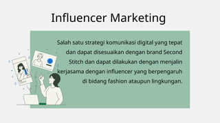 Influencer Marketing
Salah satu strategi komunikasi digital yang tepat
dan dapat disesuaikan dengan brand Second
Stitch dan dapat dilakukan dengan menjalin
kerjasama dengan influencer yang berpengaruh
di bidang fashion ataupun lingkungan.
 