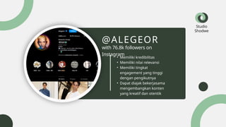 Studio
Shodwe
• Memiliki kredibilitas
• Memiliki nilai relevansi
• Memiliki tingkat
engagement yang tinggi
dengan pengikutnya
• Dapat diajak bekerjasama
mengembangkan konten
yang kreatif dan otentik
@ALEGEOR
with 76.8k followers on
Instagram
 