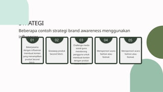 STRATEGI
Bekerjasama
dengan influencer
membuat konten
yang menampilkan
produk Second
Stitch.
01
Giveaway produk
Second Stitch.
02
Challenge media
sosial guna
mendorong
pengguna untuk
membuat konten
dengan produk
Second Stitch.
03
Mensponsori acara
fashion atau
festival.
04
Beberapa contoh strategi brand awareness menggunakan
influencer.
Mensponsori acara
fashion atau
festival.
05
 
