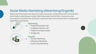 Social Media Marketing (Advertising/Organik)
Melihat perkembanagan teknologi komunikasi yang pesat, strategi komunikasi memanfaatkan
social media marketing juga menjadi efektif digunakaan Second Stitch. Khususnya untuk
meningkatkan kesadaran dan partisipasi masyarakat dalam bisnis Second Stitch menggunakan
bahan daur ulang fashion
Advertising
• Targeted Facebook Ads
• Instagram Sponsor Ads
• Twitter Promoted Tweets
• Google Ads
Organik
• Content Marketing
• Influencer Marketing
• Community Marketing
 