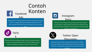 Contoh
Konten
Membuat iklan Facebook yang menarik dan relevan sesuai target
audience, menggunakan gambar-gambar produk dan cerita-
cerita inspiratif. Relatif lebih murah dan dapat mencapai target
luas.
Facebook
Ads
Membuat cerita Instagram yang menarik dan relevan dengan
target audience, melalui gambar produk atau tutorial DIY yang
menarik dan dapat dibagikan secara gratis agar mencapai target
audience yang lebih luas.
Instagram
Story
Membuat video storytelling, edukasi, product showcase, Behind-
the-Scenes, costumer testimonials, dan TikTok Challenges yang
dapat meningkatkan awareness brand di mata konsumen.
TikTo
k
Membuat diskusi terbuka mengenai Second Stitch di Twitter.
Fokus pada diskusi tentang lingkungan dan sosial yang dapat
membantu meningkatkan awareness dan dukungan terhadap
bisnis ini.
Twitter Open
Discussion
 