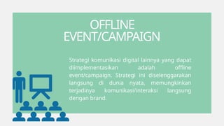 OFFLINE
EVENT/CAMPAIGN
Strategi komunikasi digital lainnya yang dapat
diimplementasikan adalah offline
event/campaign. Strategi ini diselenggarakan
langsung di dunia nyata, memungkinkan
terjadinya komunikasi/interaksi langsung
dengan brand.
 
