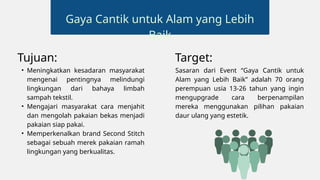 Tujuan:
• Meningkatkan kesadaran masyarakat
mengenai pentingnya melindungi
lingkungan dari bahaya limbah
sampah tekstil.
• Mengajari masyarakat cara menjahit
dan mengolah pakaian bekas menjadi
pakaian siap pakai.
• Memperkenalkan brand Second Stitch
sebagai sebuah merek pakaian ramah
lingkungan yang berkualitas.
Target:
Sasaran dari Event “Gaya Cantik untuk
Alam yang Lebih Baik” adalah 70 orang
perempuan usia 13-26 tahun yang ingin
mengupgrade cara berpenampilan
mereka menggunakan pilihan pakaian
daur ulang yang estetik.
Gaya Cantik untuk Alam yang Lebih
Baik
 