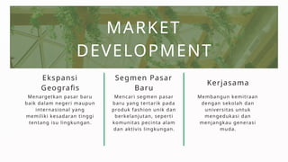 MARKET
DEVELOPMENT
Segmen Pasar
Baru
Ekspansi
Geografis
Menargetkan pasar baru
baik dalam negeri maupun
internasional yang
memiliki kesadaran tinggi
tentang isu lingkungan.
Mencari segmen pasar
baru yang tertarik pada
produk fashion unik dan
berkelanjutan, seperti
komunitas pecinta alam
dan aktivis lingkungan.
Kerjasama
Membangun kemitraan
dengan sekolah dan
universitas untuk
mengedukasi dan
menjangkau generasi
muda.
 
