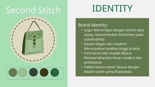 IDENTITY
Brand Identity:
• Logo: Warna hijau dengan simbol daur
ulang, mencerminkan komitmen pada
sustainability.
• Desain elegan dan modern:
Menunjukkan kualitas tinggi produk.
• Font bersih dan mudah dibaca:
Mempertahankan kesan modern dan
profesional.
• Pallete warna netral: Sesuai dengan
desain stylish yang ditawarkan.
Second Stitch
 