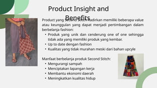 Product Insight and
Benefits
Product yang Second Stitch hadirkan memiliki beberapa value
atau keunggulan yang dapat menjadi pertimbangan dalam
berbelanja fashion:
• Produk yang unik dan cenderung one of one sehingga
tidak ada yang memiliki produk yang kembar.
• Up to date dengan fashion
• Kualitas yang tidak murahan meski dari bahan upcyle
Manfaat berbelanja produk Second Stitch:
• Mengurangi sampah
• Menciptakan lapangan kerja
• Membantu ekonomi daerah
• Meningkatkan kualitas hidup
 