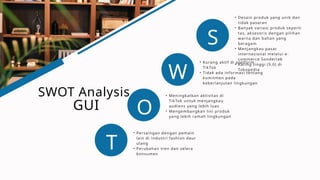 • Meningkatkan aktivitas di
TikTok untuk menjangkau
audiens yang lebih luas
• Mengembangkan lini produk
yang lebih ramah lingkungan
O
• Persaingan dengan pemain
lain di industri fashion daur
ulang
• Perubahan tren dan selera
konsumen
T
• Desain produk yang unik dan
tidak pasaran
• Banyak variasi produk seperti
tas, aksesoris dengan pilihan
warna dan bahan yang
beragam
• Menjangkau pasar
internasional melalui e-
commerce Sonderlab
• Rating tinggi (5.0) di
Tokopedia
SWOT Analysis
GUI
S
• Kurang aktif di platform
TikTok
• Tidak ada informasi tentang
komitmen pada
keberlanjutan lingkungan
W
 