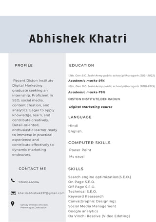 PROFILE
Recent Diston Institute
Digital Marketing
graduate seeking an
internship. Proficient in
SEO, social media,
content creation, and
analytics. Eager to apply
knowledge, learn, and
contribute creatively.
Detail-oriented,
enthusiastic learner ready
to immerse in practical
experience and
contribute effectively to
dynamic marketing
endeavors.
CONTACT ME
9368844304
khatriabhishek237@gmail.com
Sanjay chobey enclave,
Premnagar,Dehradun
EDUCATION
12th, Gen B.C. Joshi Army public school,pithoragarh (2021-2022)
DISTON INSTITUTE,DEHRADUN
Academic marks-91%
LANGUAGE
English.
Hindi
COMPUTER SKILLS
Abhishek Khatri
Power Point
10th, Gen B.C. Joshi Army public school,pithoragarh (2018-2019)
Academic marks-76%
Digital Marketing course
Ms excel
SKILLS
Search engine optimization(S.E.O.)
Canva(Graphic Designing)
Social Media Management
Da Vinchi Resolve (Video Edeting)
Keyword Reasearch
On Page S.E.O.
Off Page S.E.O.
Technical S.E.O.
Google analytics
 
