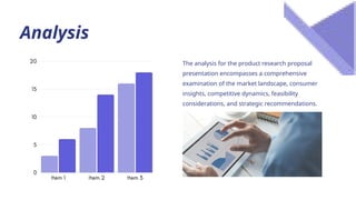 Analysis
The analysis for the product research proposal
presentation encompasses a comprehensive
examination of the market landscape, consumer
insights, competitive dynamics, feasibility
considerations, and strategic recommendations.
 