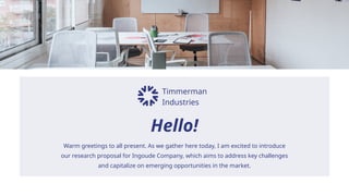 Timmerman
Industries
Hello!
Warm greetings to all present. As we gather here today, I am excited to introduce
our research proposal for Ingoude Company, which aims to address key challenges
and capitalize on emerging opportunities in the market.
 