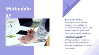 Methodolo
gy
We'll use qualitative research to
explore consumer preferences,
attitudes, and experiences on the
new product.
Qualitative Methods
Quantitative research involves
analyzing numerical data to
measure relationships, trends, and
patterns. We'll use quantitative
methods to measure phenomena
related to the new product.
Quantitative Methods
 