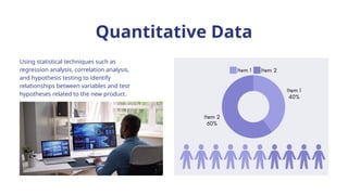 Quantitative Data
Using statistical techniques such as
regression analysis, correlation analysis,
and hypothesis testing to identify
relationships between variables and test
hypotheses related to the new product.
 
